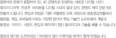 컴퓨터와 문화가 융합하여 3D, 4D 콘텐츠로 탄생하는 새로운 디지털 시대 ! 멀티미디어콘텐츠학과는 여러분을 디지털 시대의 절대 강자, 콘텐츠 제작 전문가로 만들어 드립니다. 편입과 취업은 기본! 차별화된 교육 과정으로 방송영상연출에서 웹포탈, 게임, 모바일에 이르는 다양한 분야의 핵심 기술인 소프트웨어 개발과 동영상·이미지·사운드 편집과 제작까지 첨단 멀티미디어 기술을 배울 수 있습니다.열정과 패기로 도전하세요 ! 여러분의 꿈이 이루어질 때까지 함께 하겠습니다. 